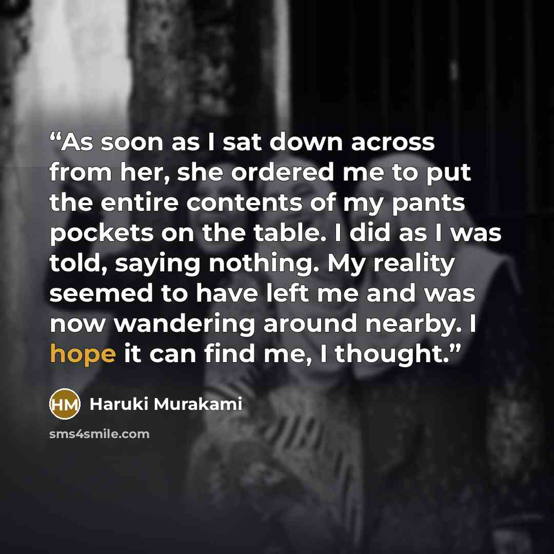 “As soon as I sat down across from her, she ordered me to put the entire contents of my pants pockets on the table. I did as I was told, saying nothing. My reality seemed to have left me and was now wandering around nearby. I hope it can find me, I thought.” quote by Haruki Murakami