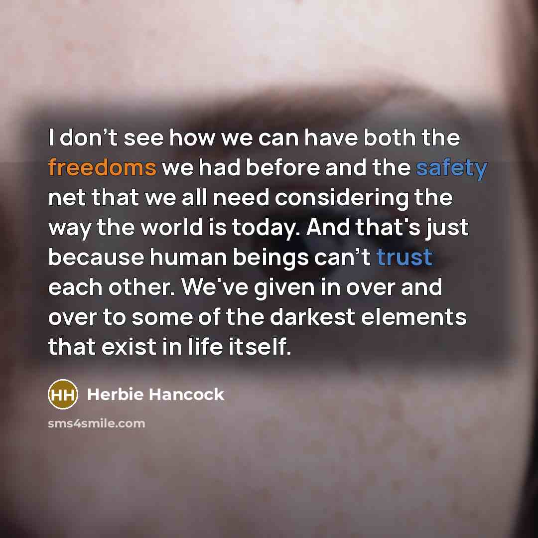 “I don't see how we can have both the freedoms we had before and the safety net that we all need considering the way the world is today. And that's just because human beings can't trust each other. We've given in over and over to some of the darkest elements that exist in life itself.” quote by Herbie Hancock