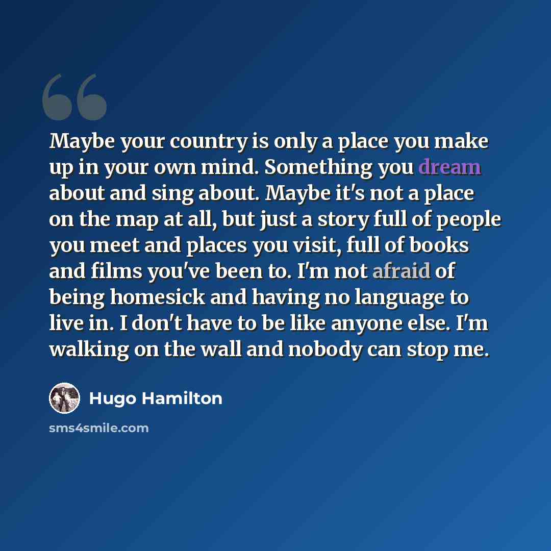 “Maybe your country is only a place you make up in your own mind. Something you dream about and sing about. Maybe it's not a place on the map at all, but just a story full of people you meet and places you visit, full of books and films you've been to. I'm not afraid of being homesick and having no…” quote by Hugo Hamilton