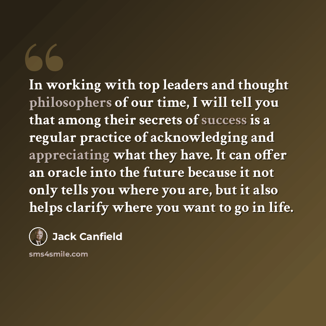 “In working with top leaders and thought philosophers of our time, I will tell you that among their secrets of success is a regular practice of acknowledging and appreciating what they have. It can offer an oracle into the future because it not only tells you where you are, but it also helps…” quote by Jack Canfield