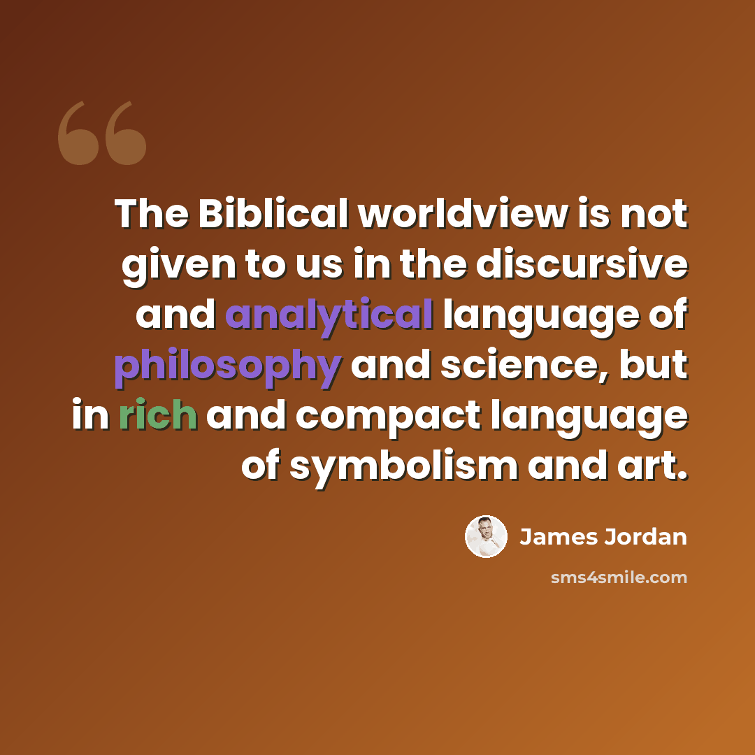 “The Biblical worldview is not given to us in the discursive and analytical language of philosophy and science, but in rich and compact language of symbolism and art.” quote by James Jordan