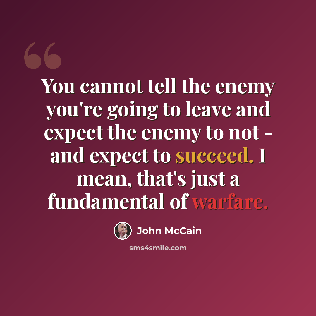 “You cannot tell the enemy you're going to leave and expect the enemy to not - and expect to succeed. I mean, that's just a fundamental of warfare.” quote by John McCain