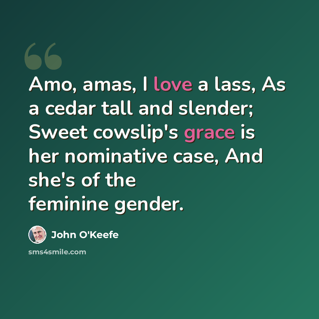 “Amo, amas, I love a lass, As a cedar tall and slender; Sweet cowslip's grace is her nominative case, And she's of the feminine gender.” quote by John O'Keefe