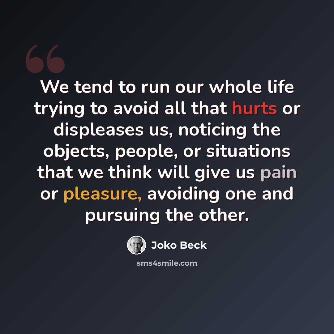 “We tend to run our whole life trying to avoid all that hurts or displeases us, noticing the objects, people, or situations that we think will give us pain or pleasure, avoiding one and pursuing the other.” quote by Joko Beck