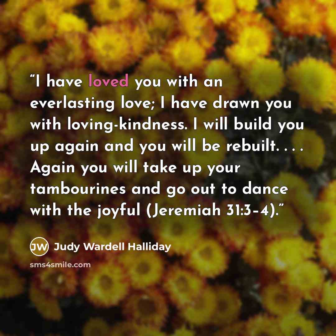 “I have loved you with an everlasting love; I have drawn you with loving-kindness. I will build you up again and you will be rebuilt. . . . Again you will take up your tambourines and go out to dance with the joyful (Jeremiah 31:3–4).” quote by Judy Wardell Halliday
