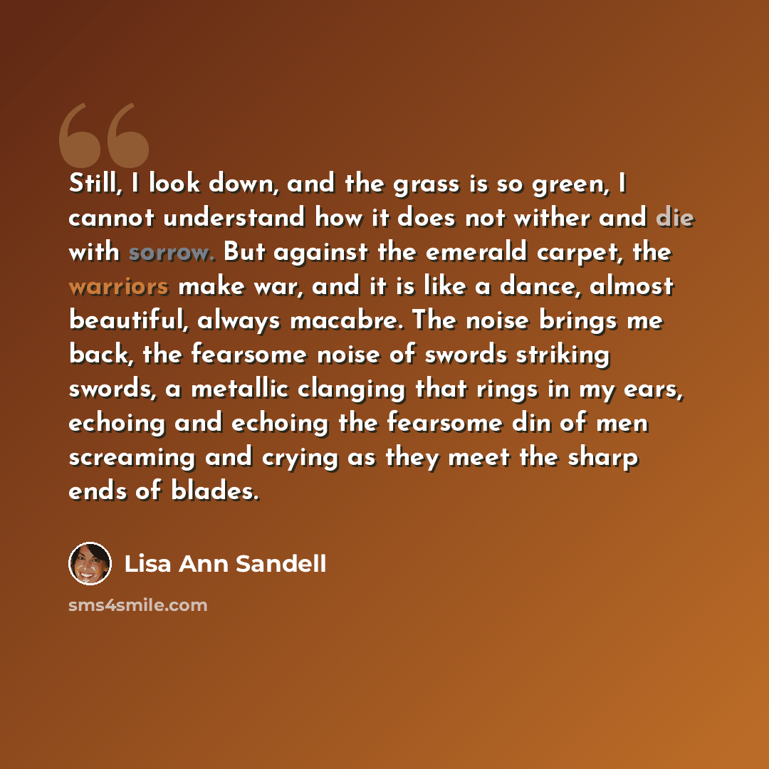 “Still, I look down, and the grass is so green, I cannot understand how it does not wither and die with sorrow. But against the emerald carpet, the warriors make war, and it is like a dance, almost beautiful, always macabre. The noise brings me back, the fearsome noise of swords striking swords, a…” quote by Lisa Ann Sandell