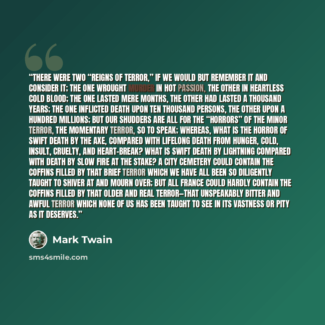 “THERE were two “Reigns of Terror,” if we would but remember it and consider it; the one wrought murder in hot passion, the other in heartless cold blood; the one lasted mere months, the other had lasted a thousand years; the one inflicted death upon ten thousand persons, the other upon a hundred…” quote by Mark Twain