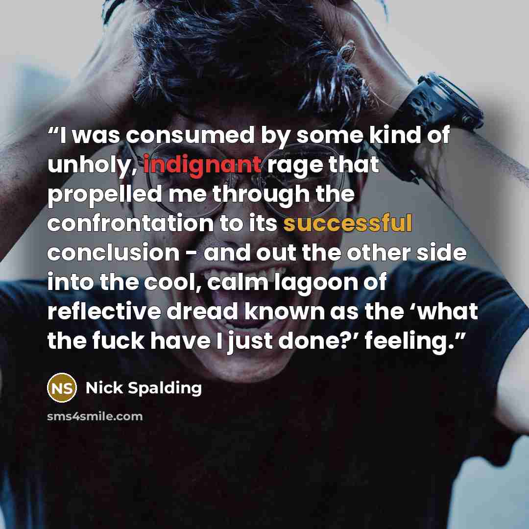 “I was consumed by some kind of unholy, indignant rage that propelled me through the confrontation to its successful conclusion - and out the other side into the cool, calm lagoon of reflective dread known as the ‘what the fuck have I just done?’ feeling.” quote by Nick Spalding