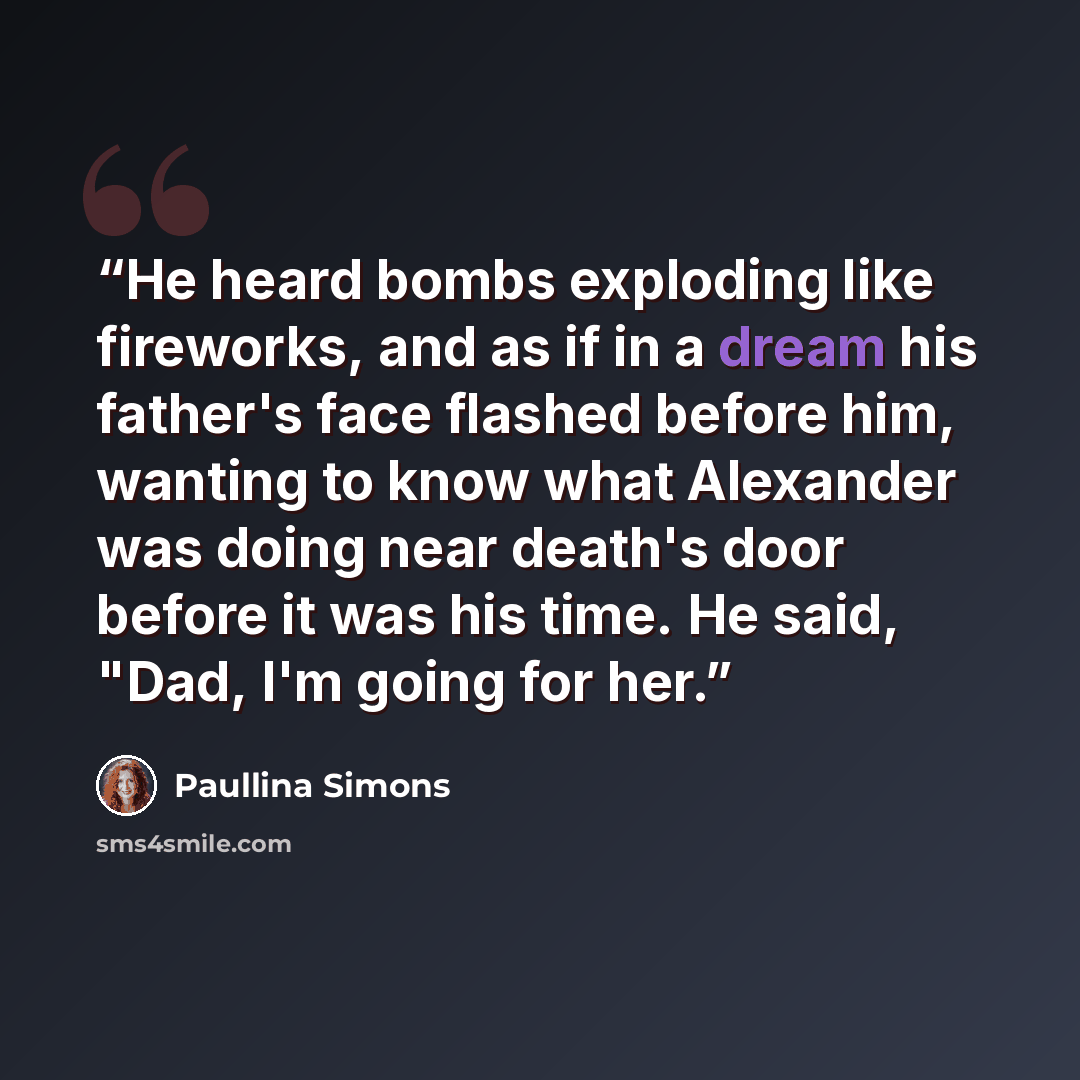 “He heard bombs exploding like fireworks, and as if in a dream his father's face flashed before him, wanting to know what Alexander was doing near death's door before it was his time. He said, "Dad, I'm going for her.” quote by Paullina Simons