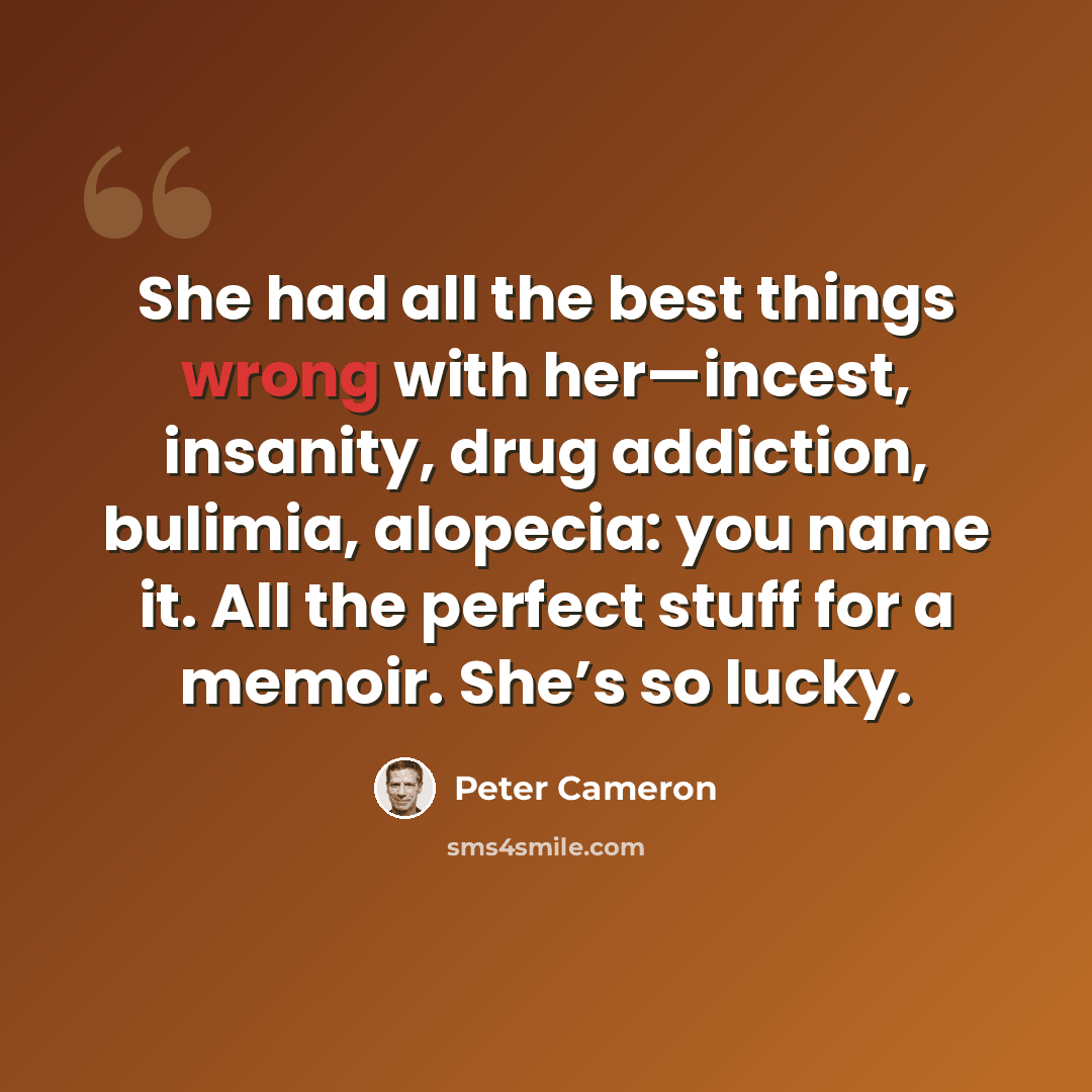 “She had all the best things wrong with her—incest, insanity, drug addiction, bulimia, alopecia: you name it. All the perfect stuff for a memoir. She’s so lucky.” quote by Peter Cameron