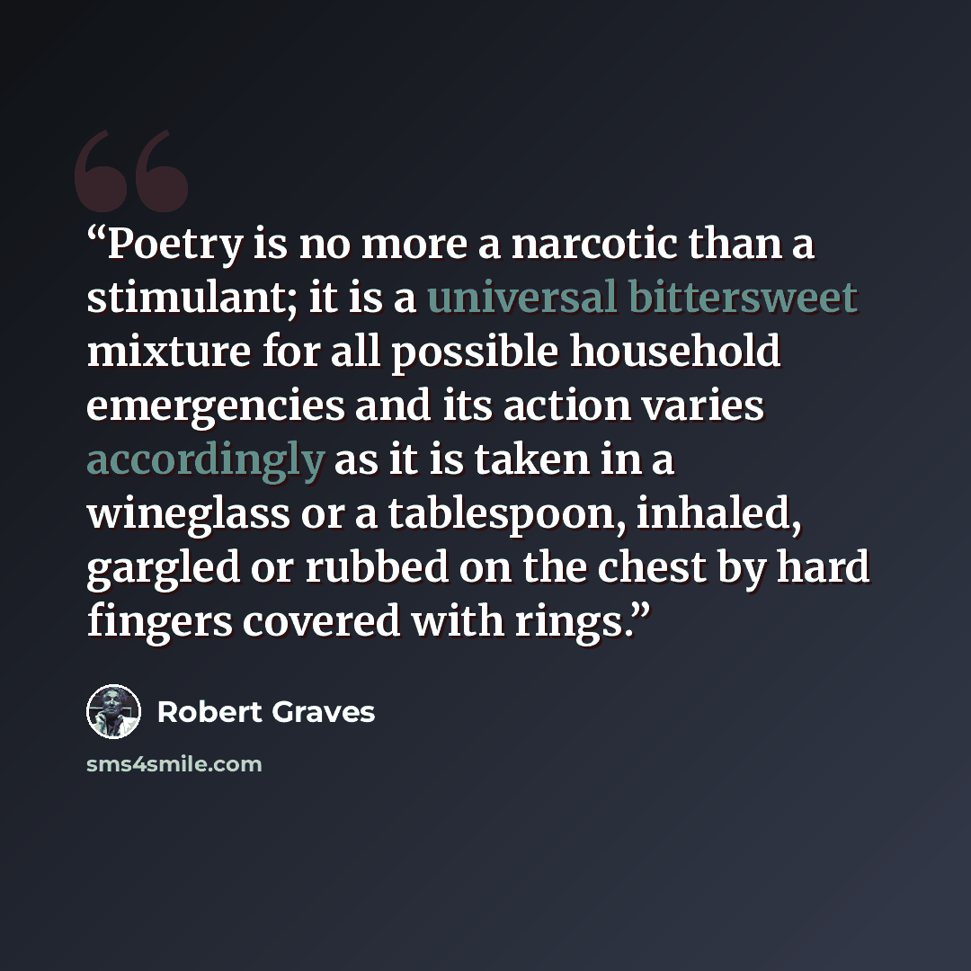 “Poetry is no more a narcotic than a stimulant; it is a universal bittersweet mixture for all possible household emergencies and its action varies accordingly as it is taken in a wineglass or a tablespoon, inhaled, gargled or rubbed on the chest by hard fingers covered with rings.” quote by Robert Graves