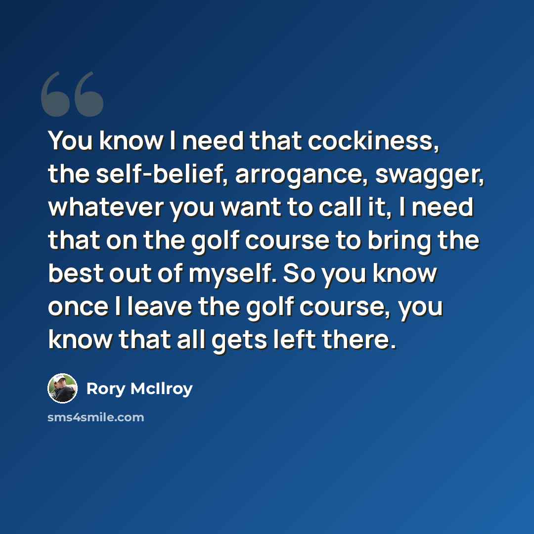 “You know I need that cockiness, the self-belief, arrogance, swagger, whatever you want to call it, I need that on the golf course to bring the best out of myself. So you know once I leave the golf course, you know that all gets left there.” quote by Rory McIlroy