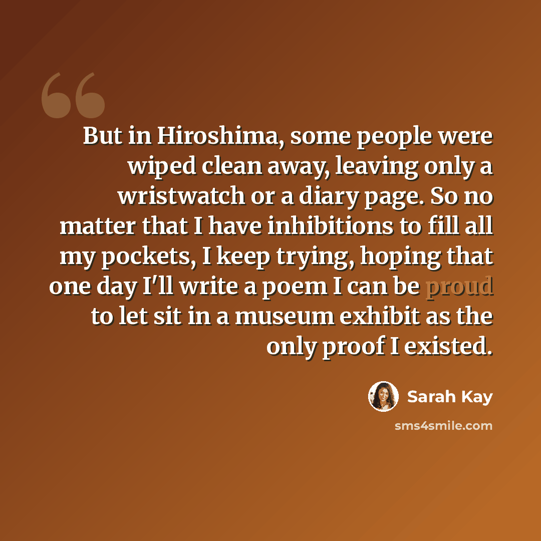 “But in Hiroshima, some people were wiped clean away, leaving only a wristwatch or a diary page. So no matter that I have inhibitions to fill all my pockets, I keep trying, hoping that one day I'll write a poem I can be proud to let sit in a museum exhibit as the only proof I existed.” quote by Sarah Kay