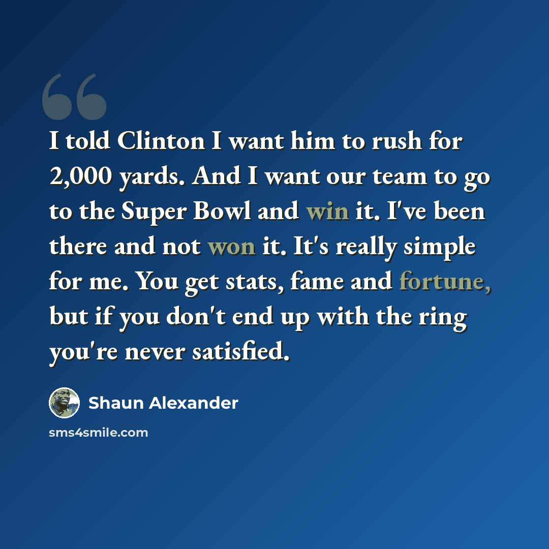 “I told Clinton I want him to rush for 2,000 yards. And I want our team to go to the Super Bowl and win it. I've been there and not won it. It's really simple for me. You get stats, fame and fortune, but if you don't end up with the ring you're never satisfied.” quote by Shaun Alexander
