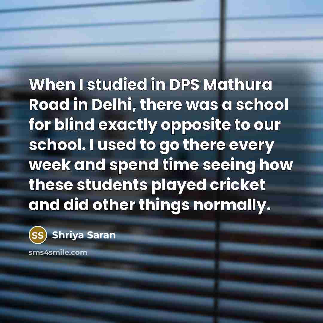 “When I studied in DPS Mathura Road in Delhi, there was a school for blind exactly opposite to our school. I used to go there every week and spend time seeing how these students played cricket and did other things normally.” quote by Shriya Saran