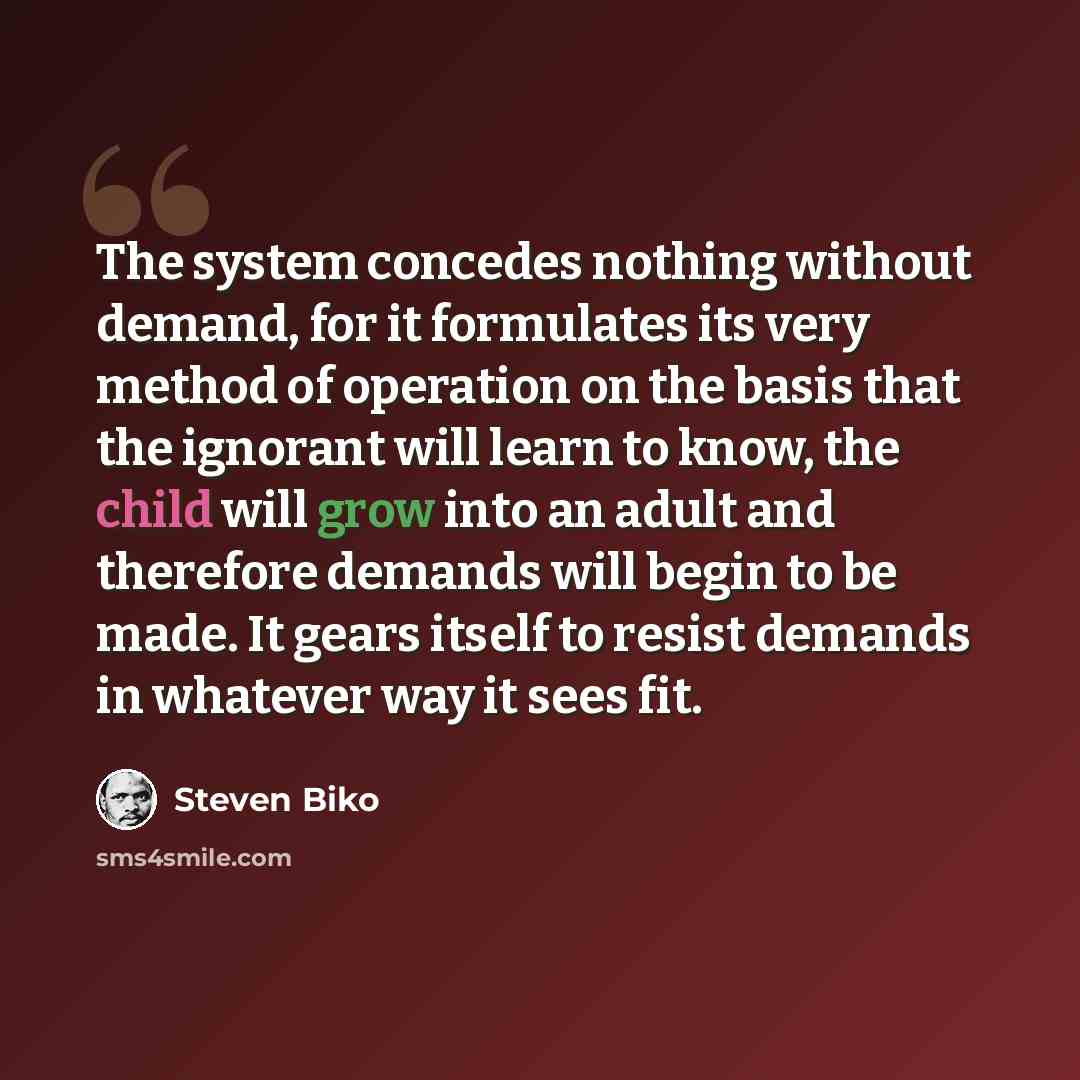 “The system concedes nothing without demand, for it formulates its very method of operation on the basis that the ignorant will learn to know, the child will grow into an adult and therefore demands will begin to be made. It gears itself to resist demands in whatever way it sees fit.” quote by Steven Biko
