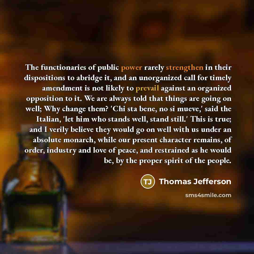 “The functionaries of public power rarely strengthen in their dispositions to abridge it, and an unorganized call for timely amendment is not likely to prevail against an organized opposition to it. We are always told that things are going on well; Why change them? 'Chi sta bene, no si mueve,' said…” quote by Thomas Jefferson