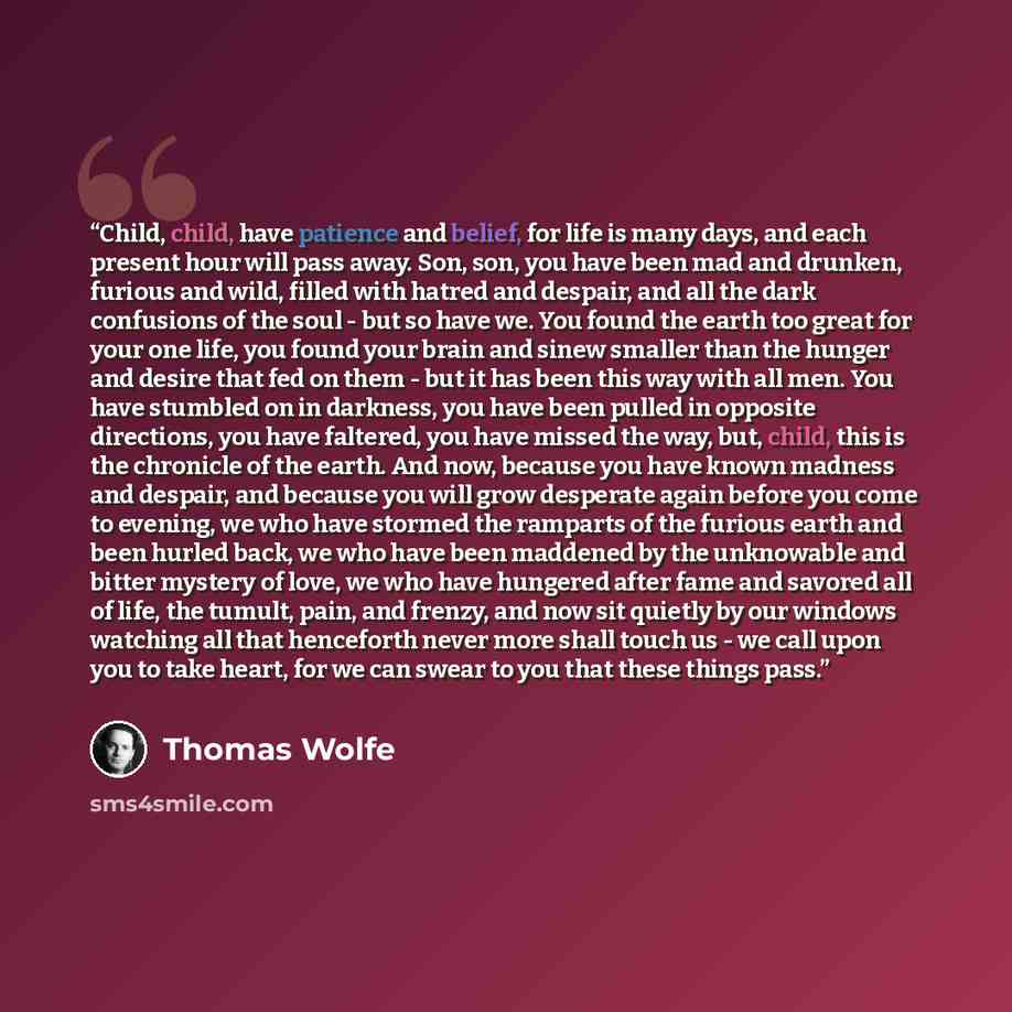 “Child, child, have patience and belief, for life is many days, and each present hour will pass away. Son, son, you have been mad and drunken, furious and wild, filled with hatred and despair, and all the dark confusions of the soul - but so have we. You found the earth too great for your one life…” quote by Thomas Wolfe