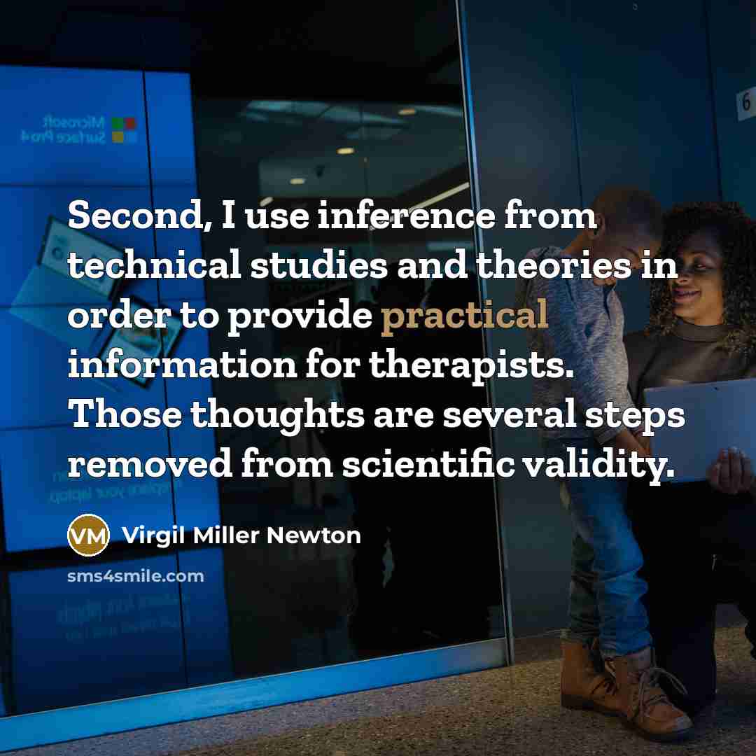 “Second, I use inference from technical studies and theories in order to provide practical information for therapists. Those thoughts are several steps removed from scientific validity.” quote by Virgil Miller Newton