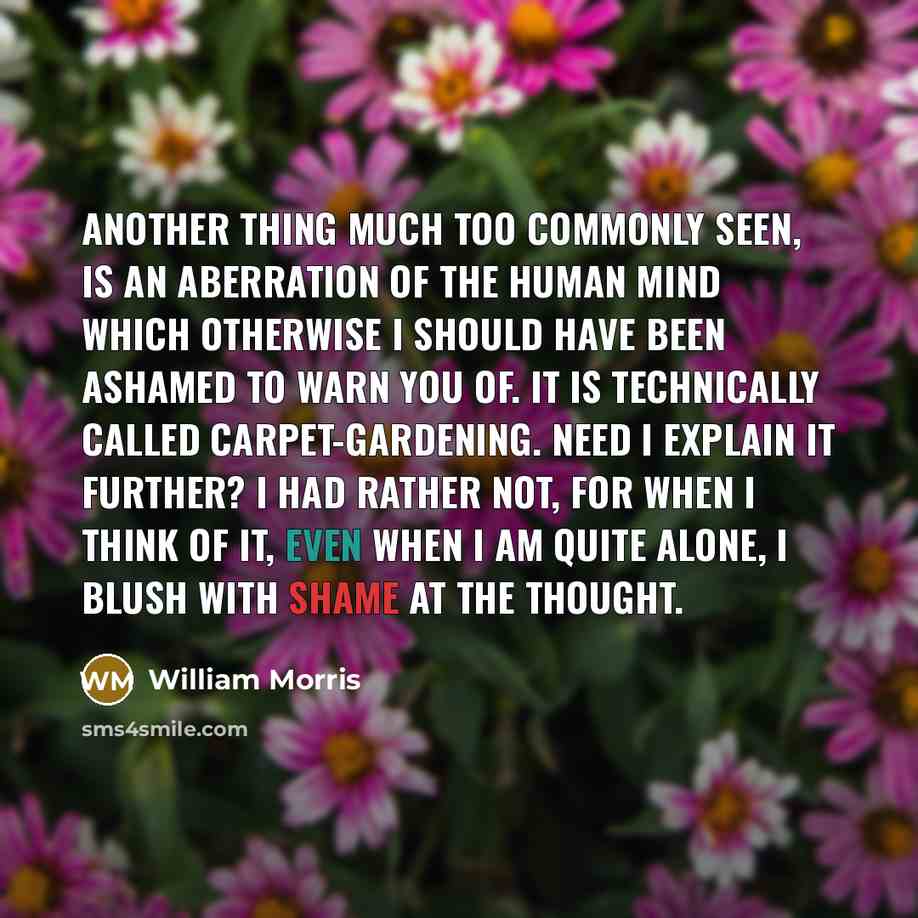 “Another thing much too commonly seen, is an aberration of the human mind which otherwise I should have been ashamed to warn you of. It is technically called carpet-gardening. Need I explain it further? I had rather not, for when I think of it, even when I am quite alone, I blush with shame at the…” quote by William Morris