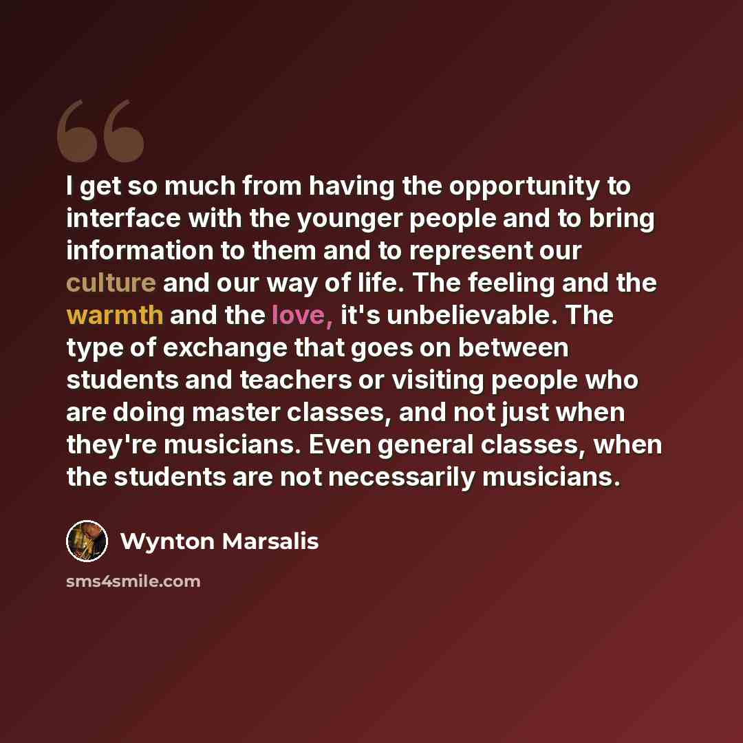 “I get so much from having the opportunity to interface with the younger people and to bring information to them and to represent our culture and our way of life. The feeling and the warmth and the love, it's unbelievable. The type of exchange that goes on between students and teachers or visiting…” quote by Wynton Marsalis