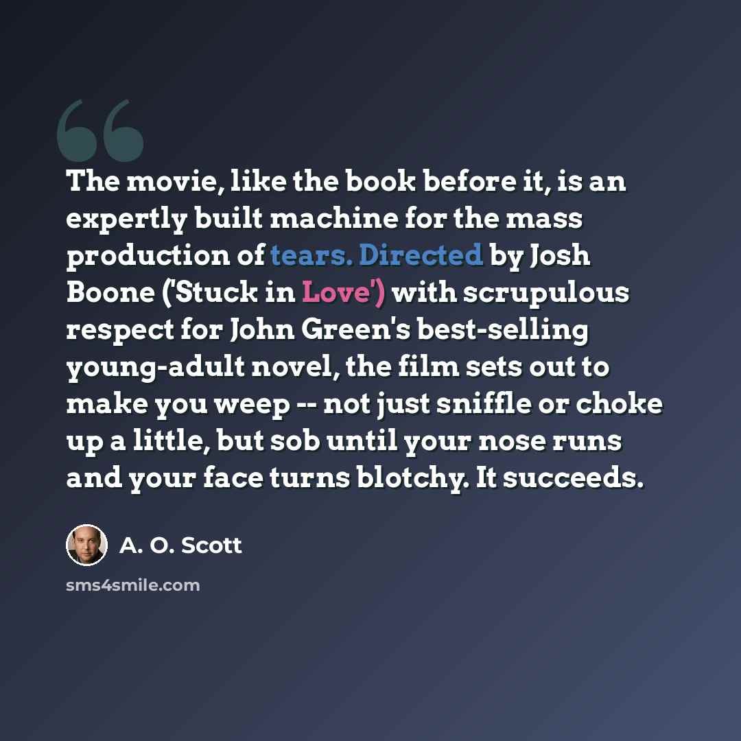 “The movie, like the book before it, is an expertly built machine for the mass production of tears. Directed by Josh Boone ('Stuck in Love') with scrupulous respect for John Green's best-selling young-adult novel, the film sets out to make you weep -- not just sniffle or choke up a little, but sob…” quote by A. O. Scott