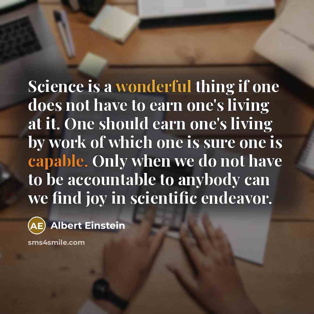 “Science is a wonderful thing if one does not have to earn one's living at it. One should earn one's living by work of which one is sure one is capable. Only when we do not have to be accountable to anybody can we find joy in scientific endeavor.” quote by Albert Einstein