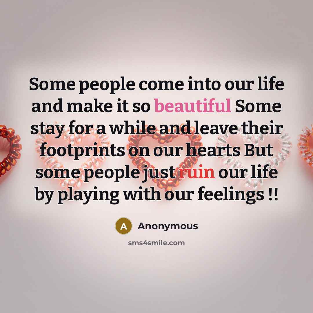 “Some people come into our life and make it so beautiful Some stay for a while and leave their footprints on our hearts But some people just ruin our life by playing with our feelings !!” quote by Anonymous