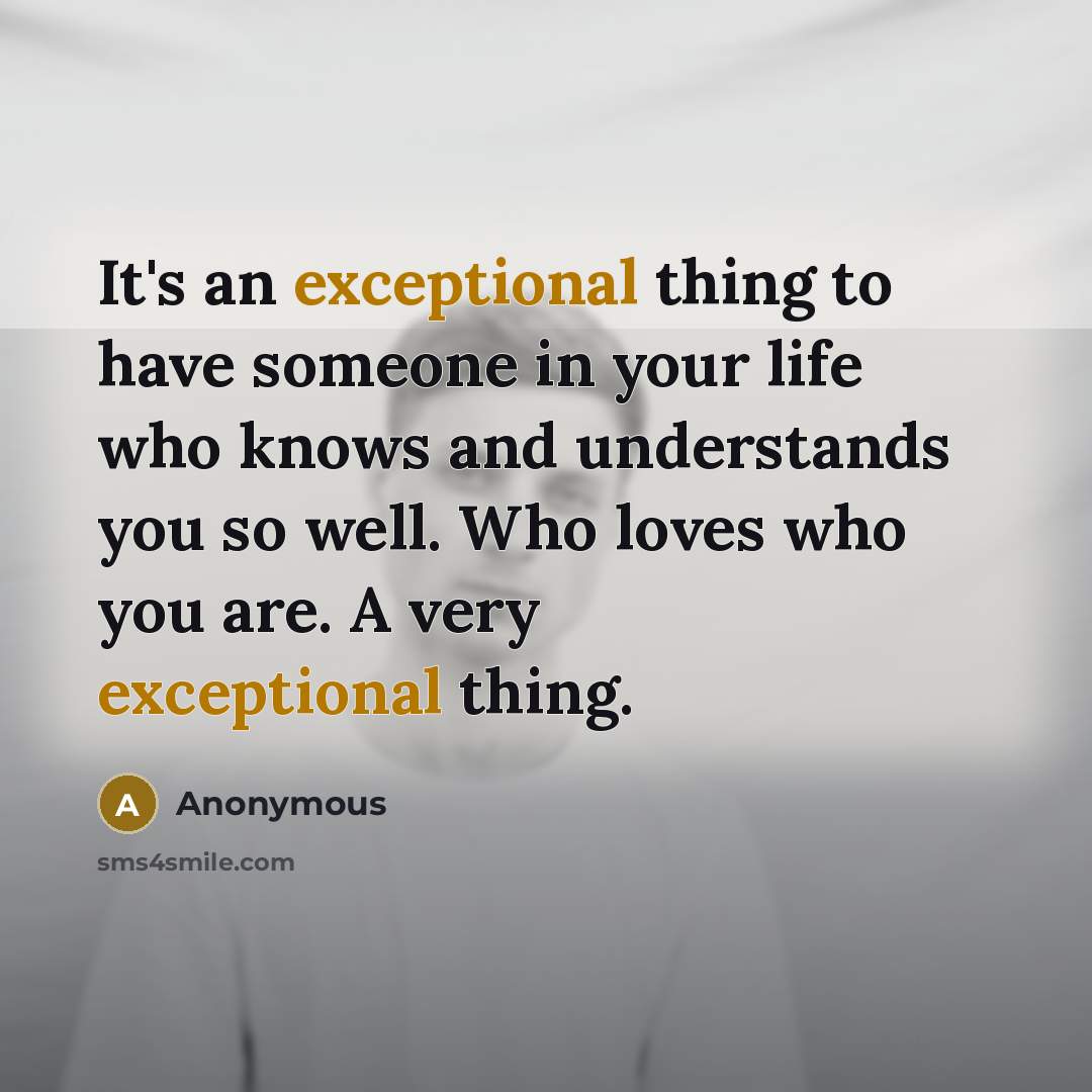 “It's an exceptional thing to have someone in your life who knows and understands you so well. Who loves who you are. A very exceptional thing.” quote by Anonymous