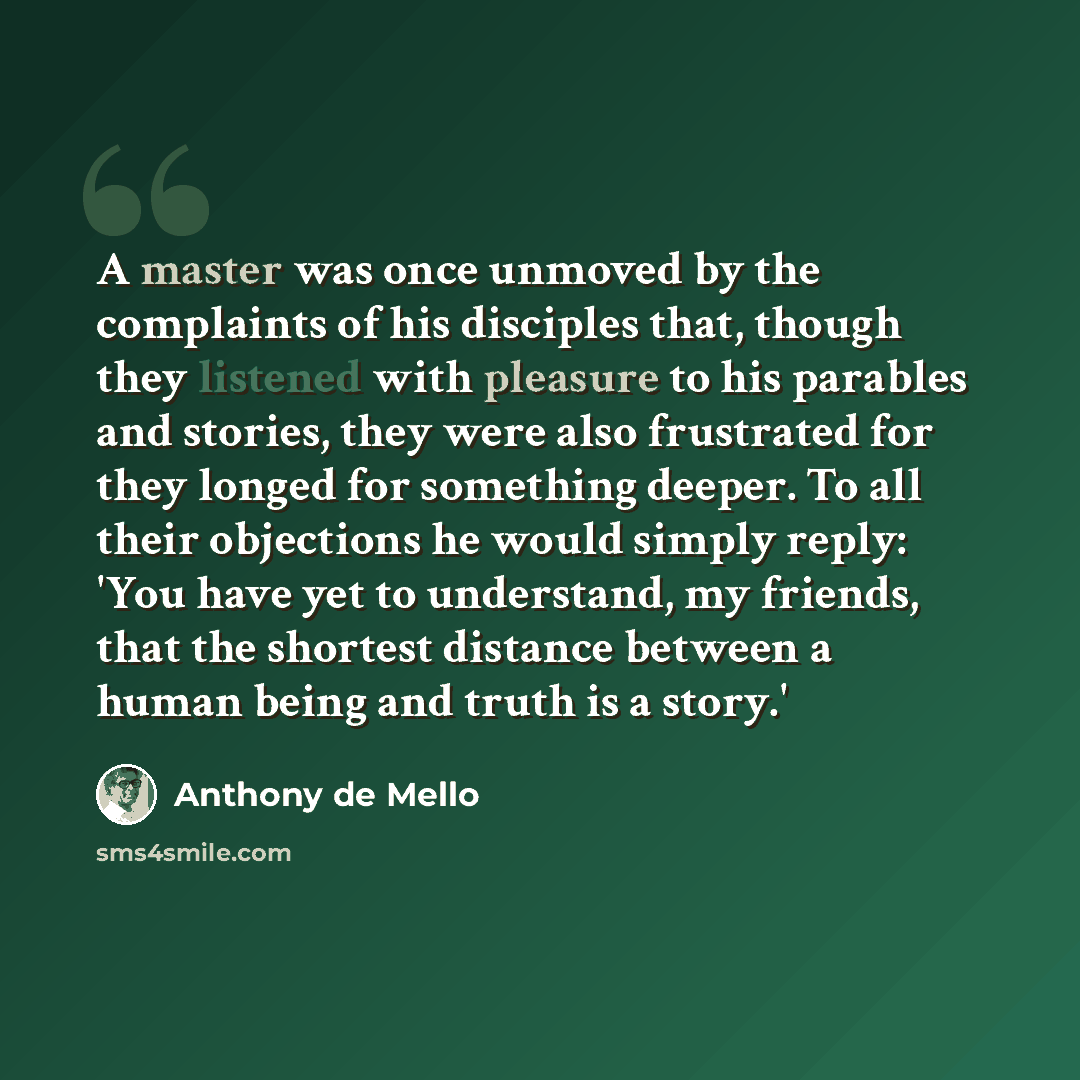 “A master was once unmoved by the complaints of his disciples that, though they listened with pleasure to his parables and stories, they were also frustrated for they longed for something deeper. To all their objections he would simply reply: 'You have yet to understand, my friends, that the…” quote by Anthony de Mello