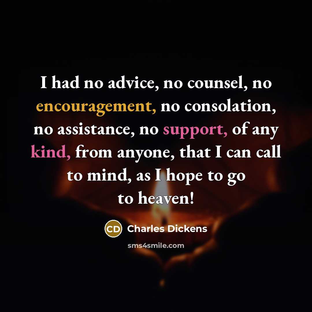 “I had no advice, no counsel, no encouragement, no consolation, no assistance, no support, of any kind, from anyone, that I can call to mind, as I hope to go to heaven!” quote by Charles Dickens