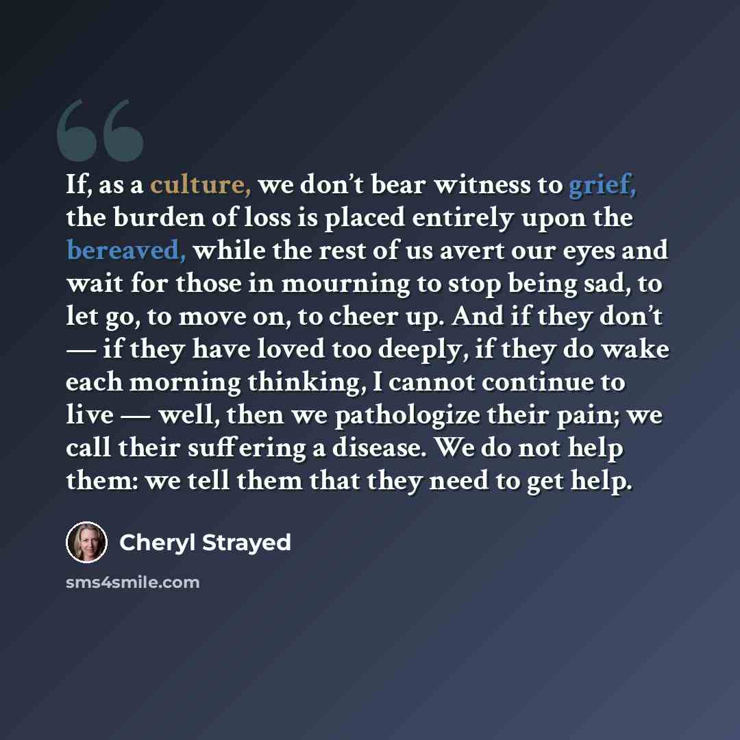 “If, as a culture, we don’t bear witness to grief, the burden of loss is placed entirely upon the bereaved, while the rest of us avert our eyes and wait for those in mourning to stop being sad, to let go, to move on, to cheer up. And if they don’t — if they have loved too deeply, if they do wake…” quote by Cheryl Strayed
