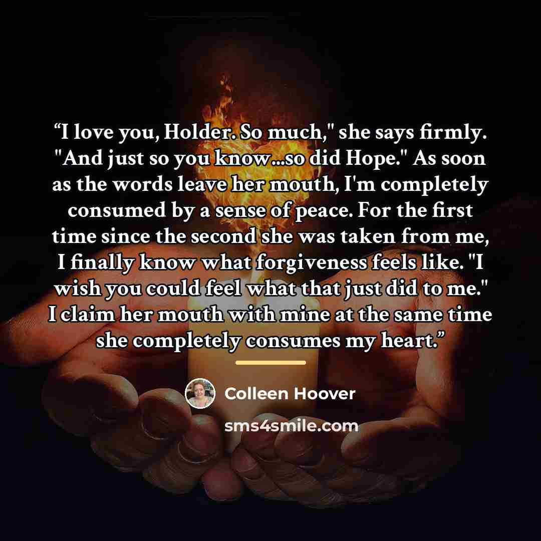 “I love you, Holder. So much," she says firmly. "And just so you know...so did Hope." As soon as the words leave her mouth, I'm completely consumed by a sense of peace. For the first time since the second she was taken from me, I finally know what forgiveness feels like. "I wish you could feel what…” quote by Colleen Hoover