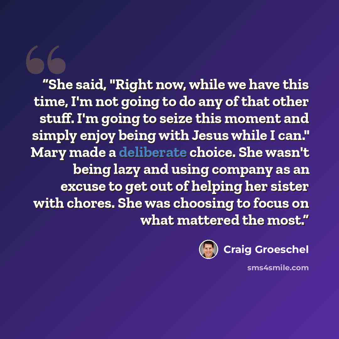 “She said, "Right now, while we have this time, I'm not going to do any of that other stuff. I'm going to seize this moment and simply enjoy being with Jesus while I can." Mary made a deliberate choice. She wasn't being lazy and using company as an excuse to get out of helping her sister with…” quote by Craig Groeschel