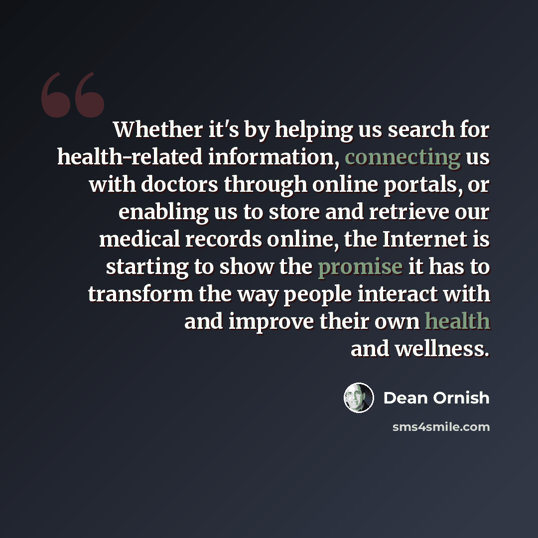 “Whether it's by helping us search for health-related information, connecting us with doctors through online portals, or enabling us to store and retrieve our medical records online, the Internet is starting to show the promise it has to transform the way people interact with and improve their own…” quote by Dean Ornish
