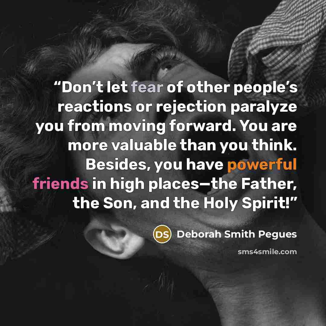 “Don’t let fear of other people’s reactions or rejection paralyze you from moving forward. You are more valuable than you think. Besides, you have powerful friends in high places—the Father, the Son, and the Holy Spirit!” quote by Deborah Smith Pegues