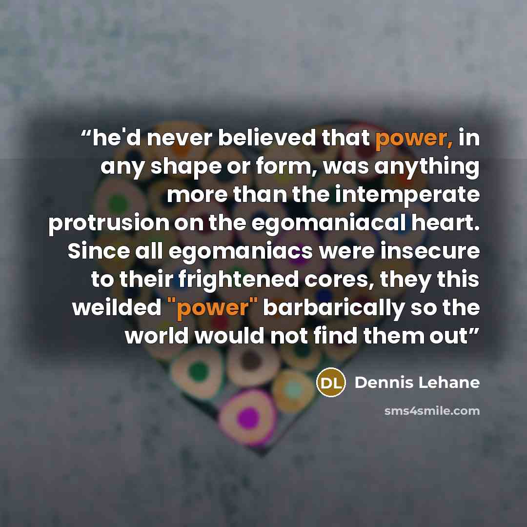 “he'd never believed that power, in any shape or form, was anything more than the intemperate protrusion on the egomaniacal heart. Since all egomaniacs were insecure to their frightened cores, they this weilded "power" barbarically so the world would not find them out” quote by Dennis Lehane