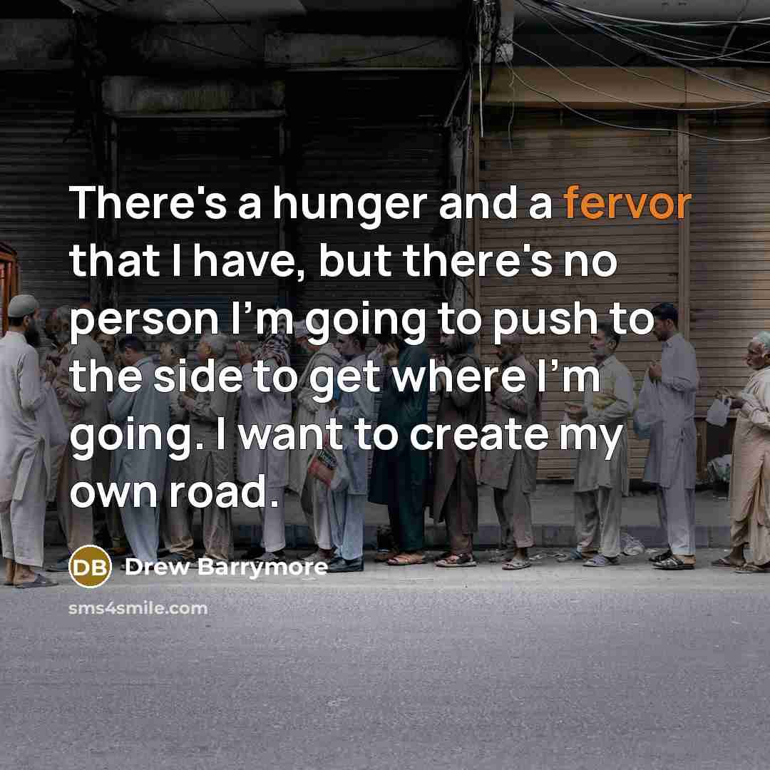 “There's a hunger and a fervor that I have, but there's no person I'm going to push to the side to get where I'm going. I want to create my own road.” quote by Drew Barrymore