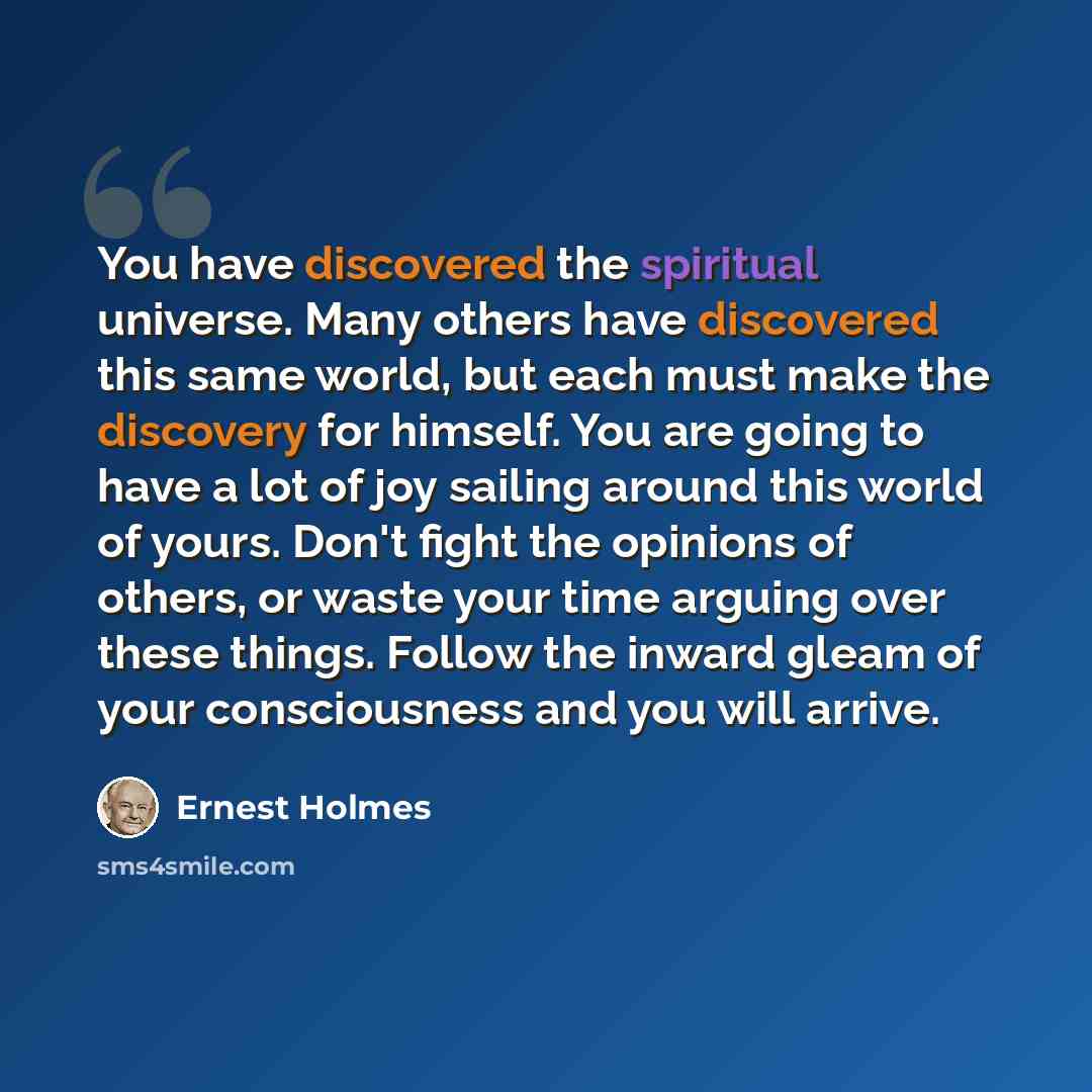 “You have discovered the spiritual universe. Many others have discovered this same world, but each must make the discovery for himself. You are going to have a lot of joy sailing around this world of yours. Don't fight the opinions of others, or waste your time arguing over these things. Follow the…” quote by Ernest Holmes