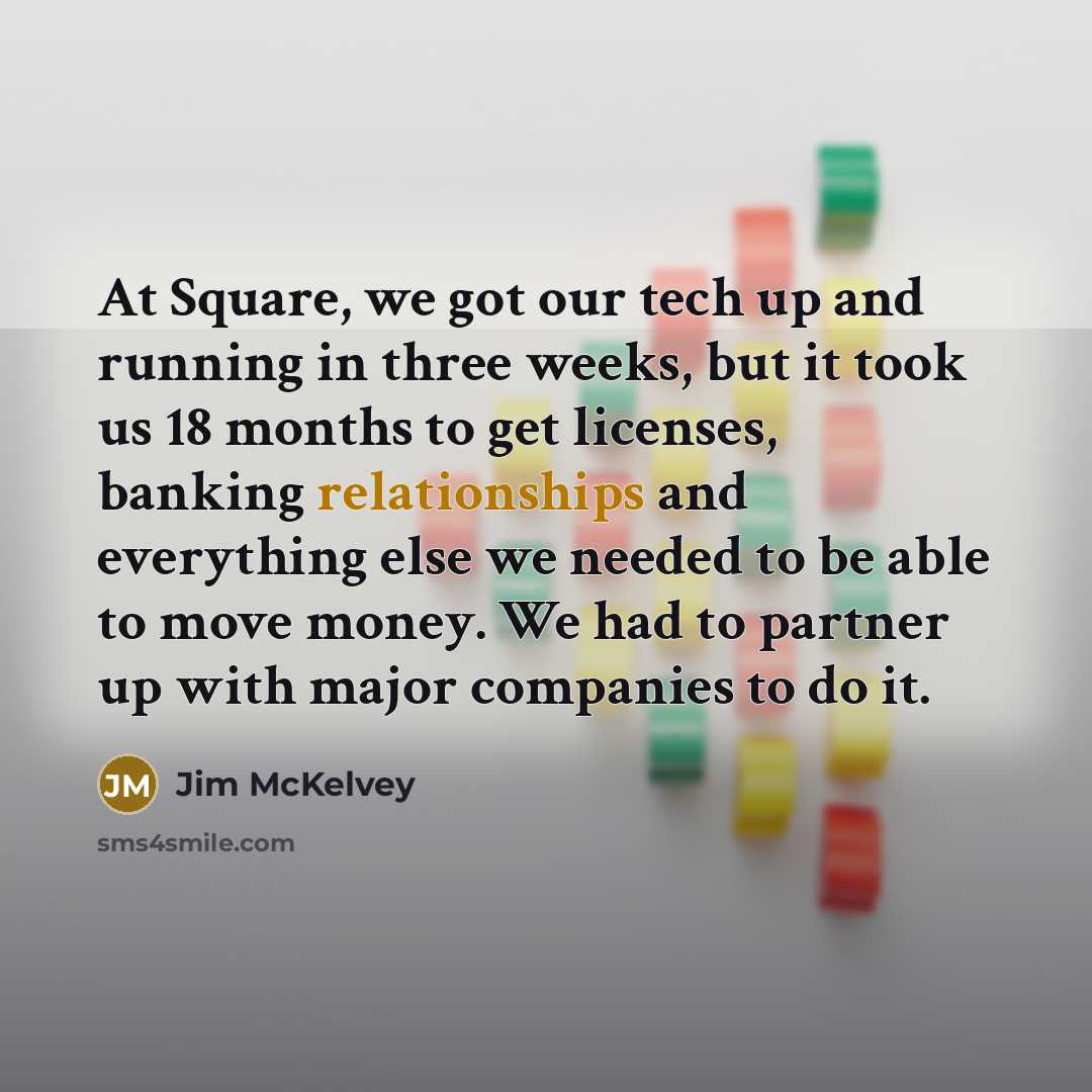 “At Square, we got our tech up and running in three weeks, but it took us 18 months to get licenses, banking relationships and everything else we needed to be able to move money. We had to partner up with major companies to do it.” quote by Jim McKelvey