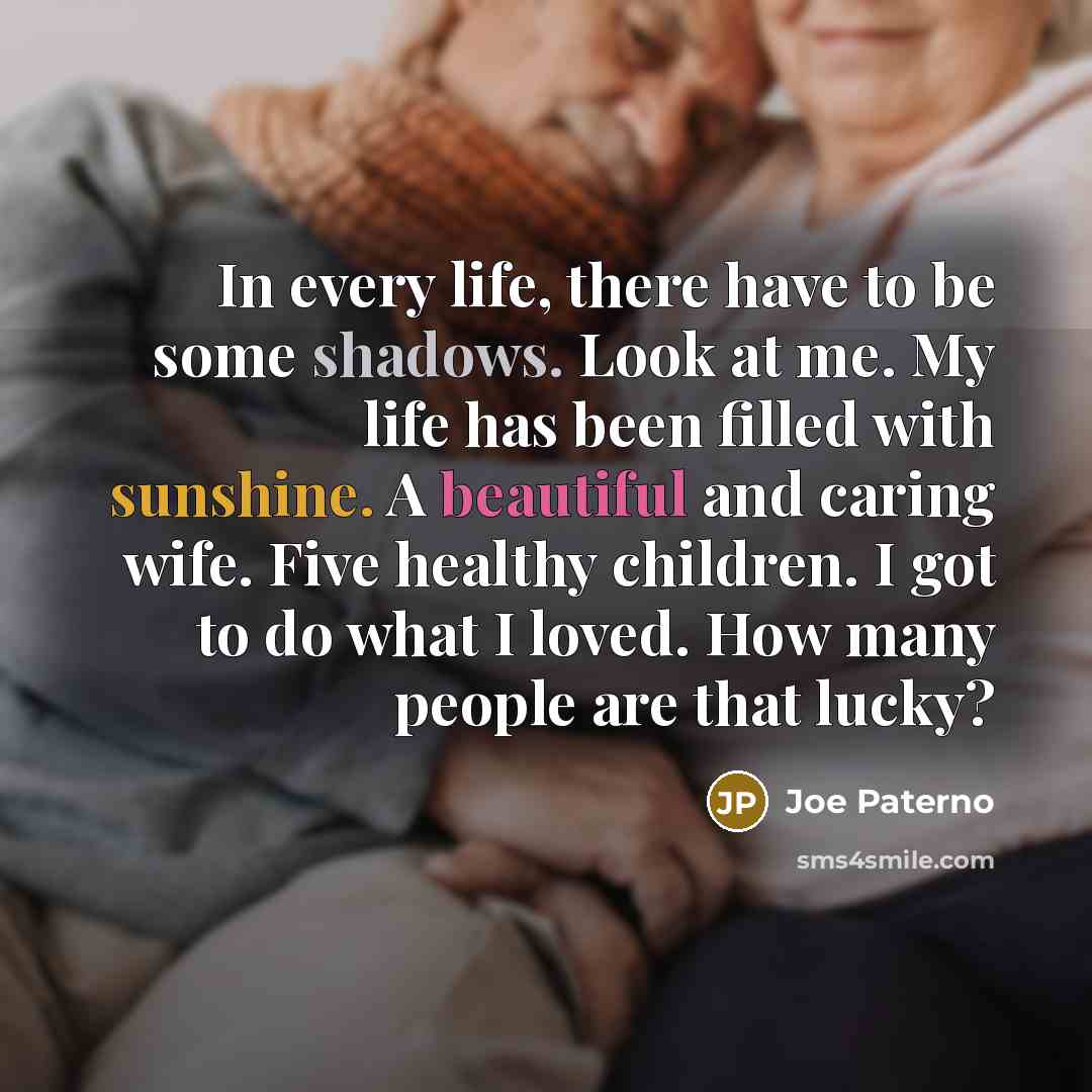 “In every life, there have to be some shadows. Look at me. My life has been filled with sunshine. A beautiful and caring wife. Five healthy children. I got to do what I loved. How many people are that lucky?” quote by Joe Paterno