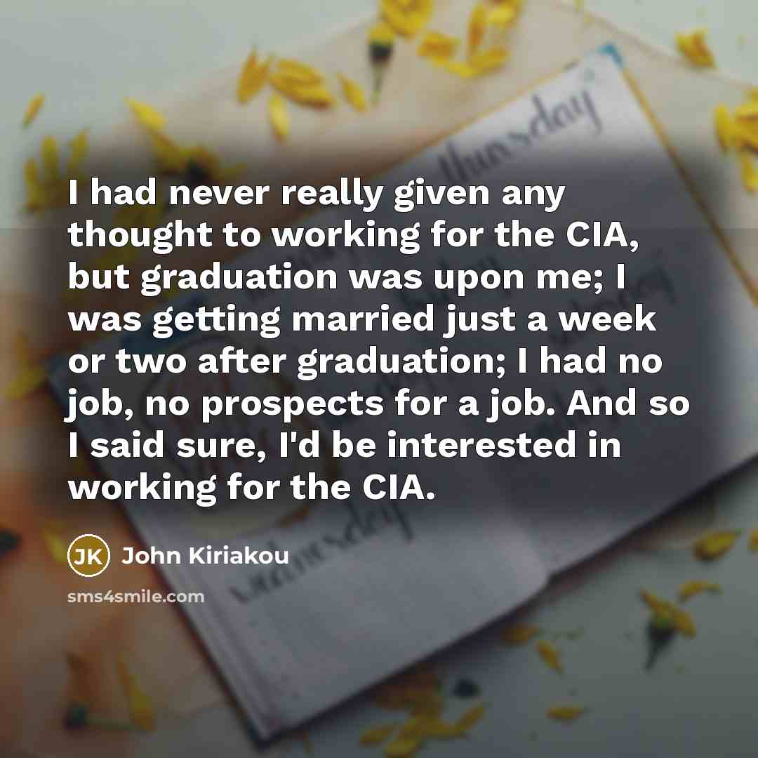 “I had never really given any thought to working for the CIA, but graduation was upon me; I was getting married just a week or two after graduation; I had no job, no prospects for a job. And so I said sure, I'd be interested in working for the CIA.” quote by John Kiriakou