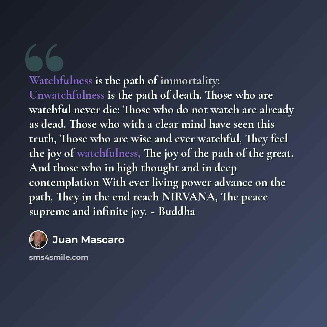 “Watchfulness is the path of immortality: Unwatchfulness is the path of death. Those who are watchful never die: Those who do not watch are already as dead. Those who with a clear mind have seen this truth, Those who are wise and ever watchful, They feel the joy of watchfulness, The joy of the path…” quote by Juan Mascaro