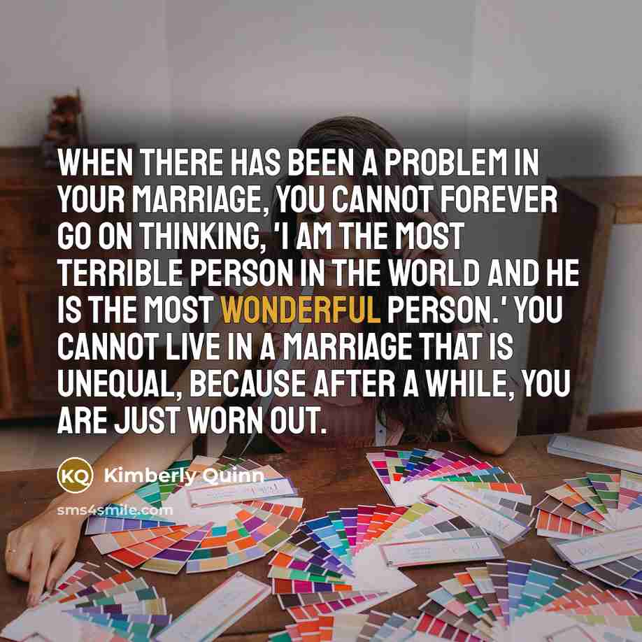 “When there has been a problem in your marriage, you cannot forever go on thinking, 'I am the most terrible person in the world and he is the most wonderful person.' You cannot live in a marriage that is unequal, because after a while, you are just worn out.” quote by Kimberly Quinn