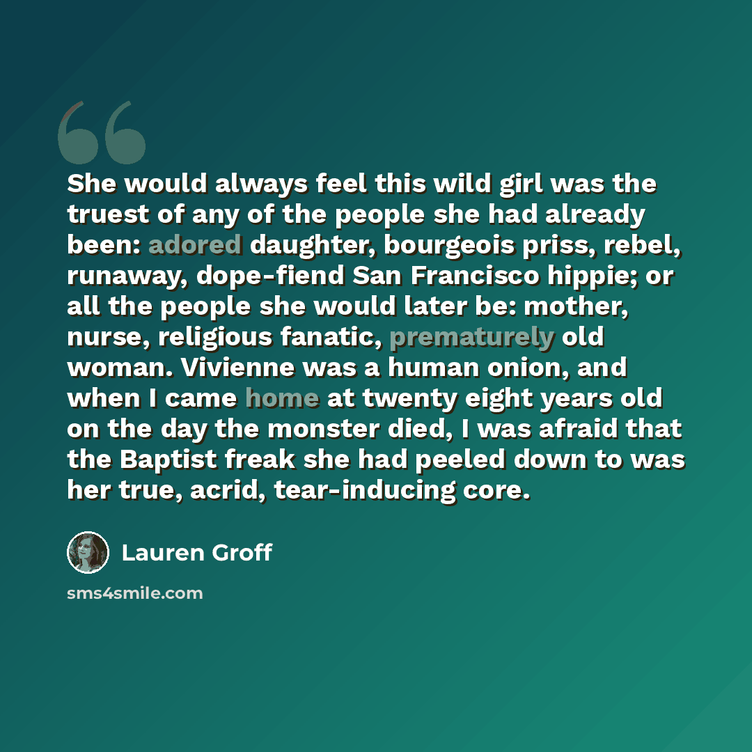 “She would always feel this wild girl was the truest of any of the people she had already been: adored daughter, bourgeois priss, rebel, runaway, dope-fiend San Francisco hippie; or all the people she would later be: mother, nurse, religious fanatic, prematurely old woman. Vivienne was a human…” quote by Lauren Groff