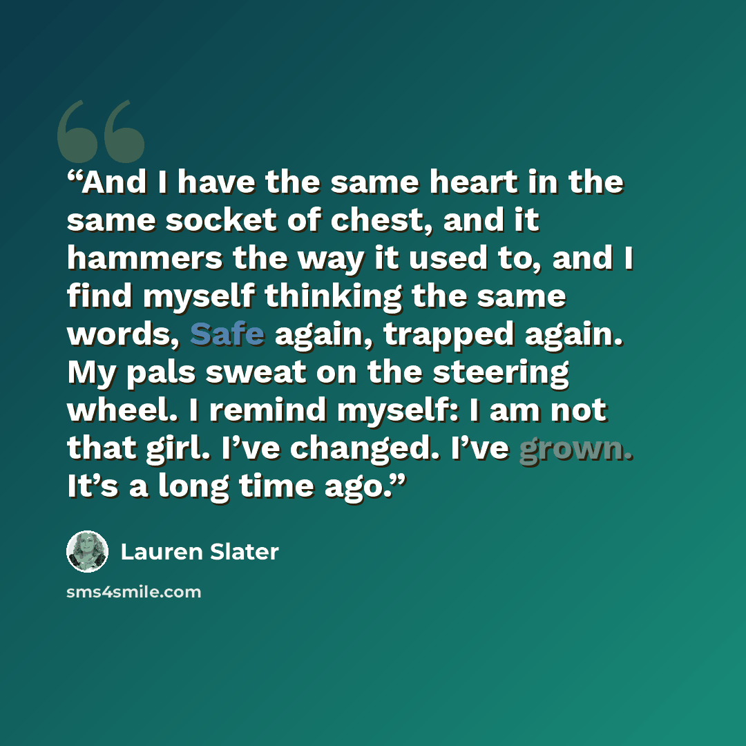 “And I have the same heart in the same socket of chest, and it hammers the way it used to, and I find myself thinking the same words, Safe again, trapped again. My pals sweat on the steering wheel. I remind myself: I am not that girl. I’ve changed. I’ve grown. It’s a long time ago.” quote by Lauren Slater