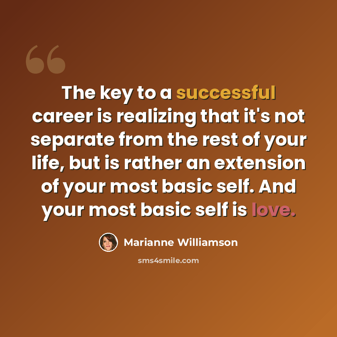 “The key to a successful career is realizing that it's not separate from the rest of your life, but is rather an extension of your most basic self. And your most basic self is love.” quote by Marianne Williamson