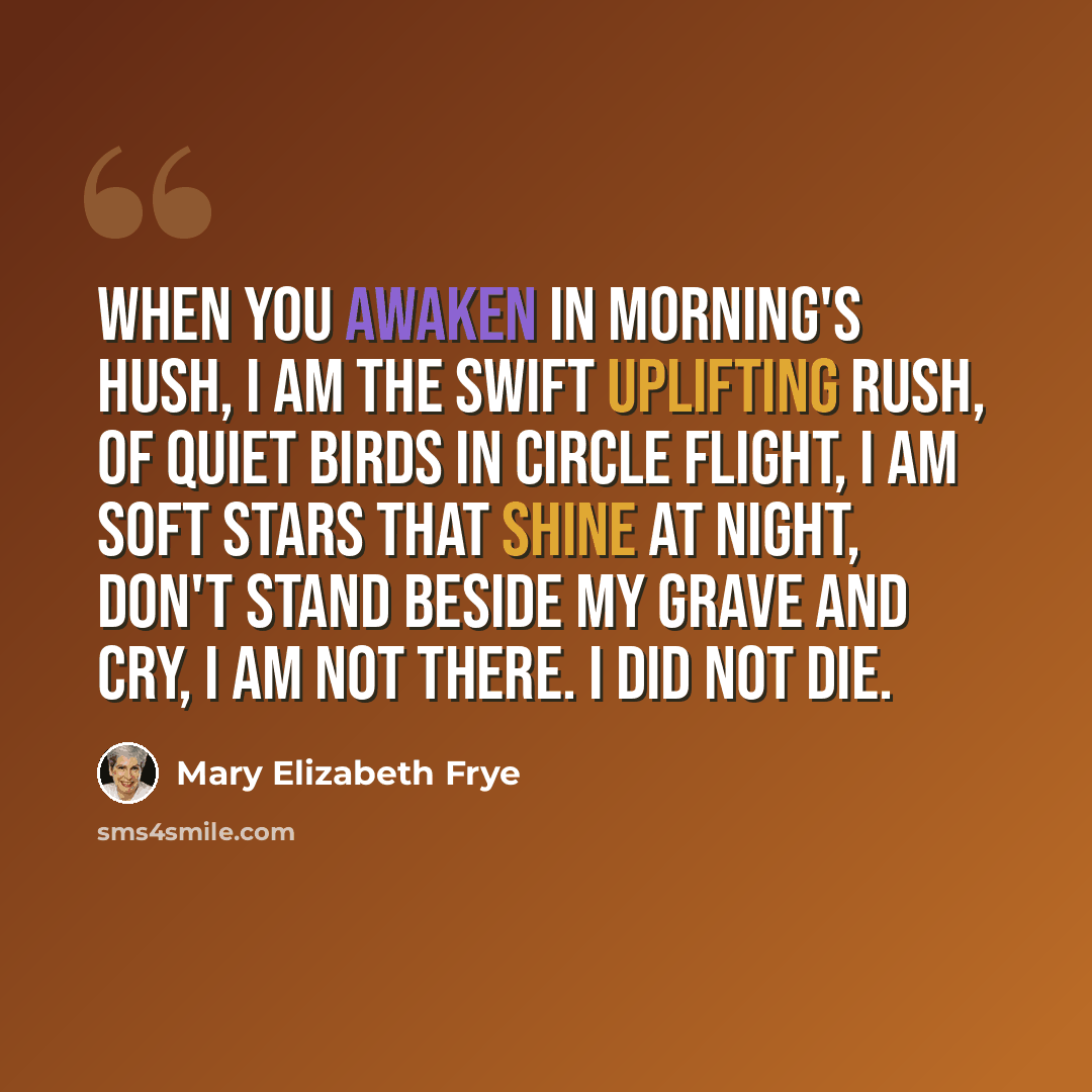 “When you awaken in morning's hush, I am the swift uplifting rush, of quiet birds in circle flight, I am soft stars that shine at night, Don't stand beside my grave and cry, I am not there. I did not die.” quote by Mary Elizabeth Frye
