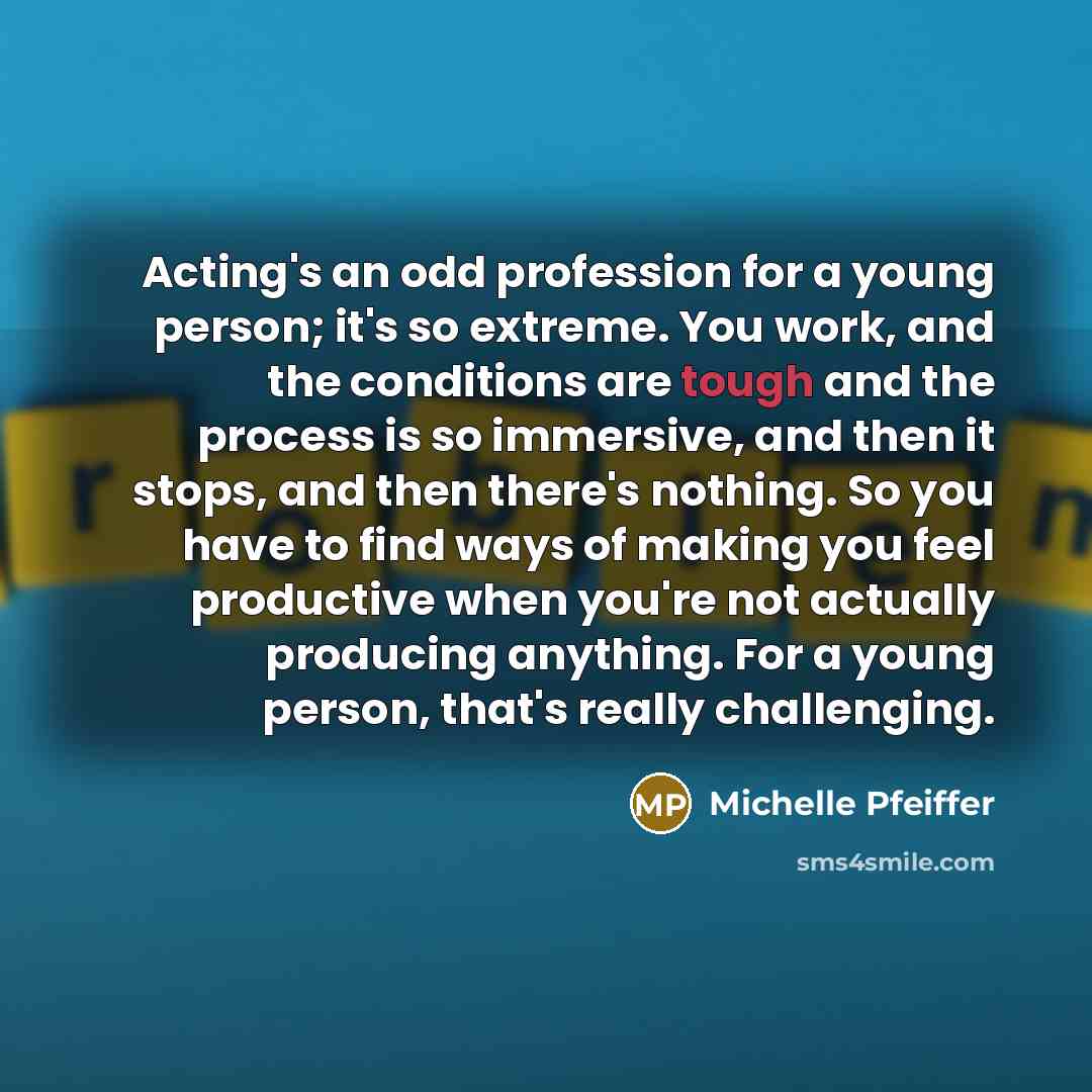 “Acting's an odd profession for a young person; it's so extreme. You work, and the conditions are tough and the process is so immersive, and then it stops, and then there's nothing. So you have to find ways of making you feel productive when you're not actually producing anything. For a young…” quote by Michelle Pfeiffer