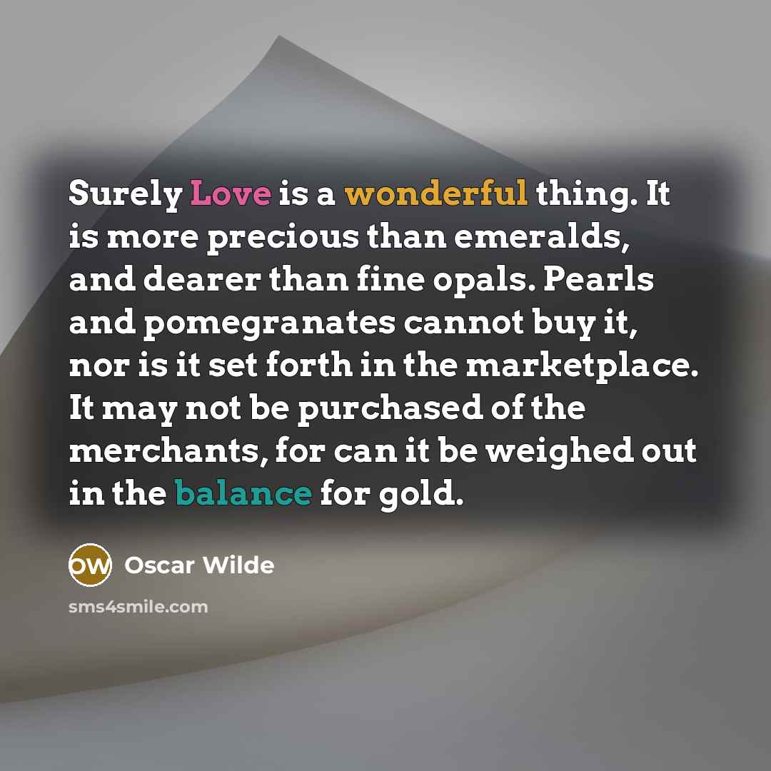 “Surely Love is a wonderful thing. It is more precious than emeralds, and dearer than fine opals. Pearls and pomegranates cannot buy it, nor is it set forth in the marketplace. It may not be purchased of the merchants, for can it be weighed out in the balance for gold.” quote by Oscar Wilde